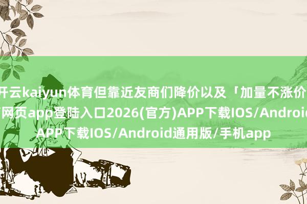 开云kaiyun体育但靠近友商们降价以及「加量不涨价」的操作-kai云体育网页app登陆入口2026(官方)APP下载IOS/Android通用版/手机app