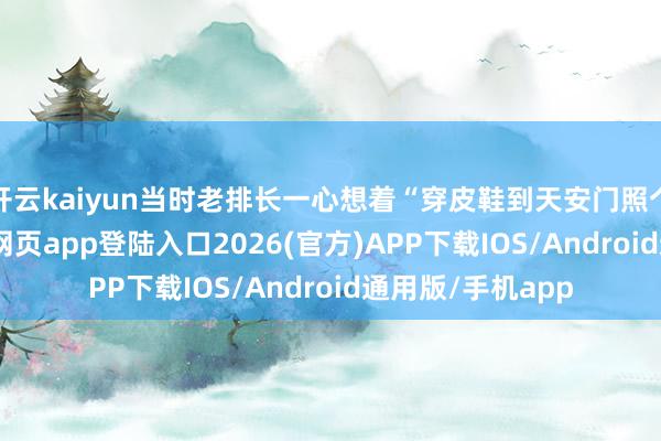 开云kaiyun当时老排长一心想着“穿皮鞋到天安门照个相”-kai云体育网页app登陆入口2026(官方)APP下载IOS/Android通用版/手机app