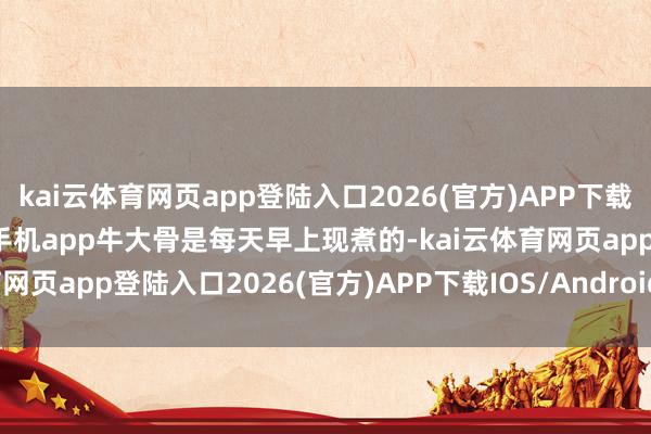 kai云体育网页app登陆入口2026(官方)APP下载IOS/Android通用版/手机app牛大骨是每天早上现煮的-kai云体育网页app登陆入口2026(官方)APP下载IOS/Android通