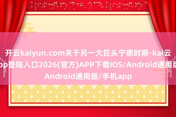 开云kaiyun.com关于另一大巨头宁德时期-kai云体育网页app登陆入口2026(官方)APP下载IOS/Android通用版/手机app
