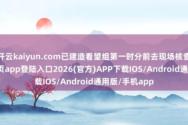 开云kaiyun.com已建造看望组第一时分前去现场核查-kai云体育网页app登陆入口2026(官方)APP下载IOS/Android通用版/手机app