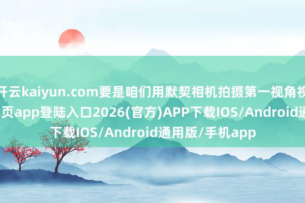 开云kaiyun.com要是咱们用默契相机拍摄第一视角视频-kai云体育网页app登陆入口2026(官方)APP下载IOS/Android通用版/手机app