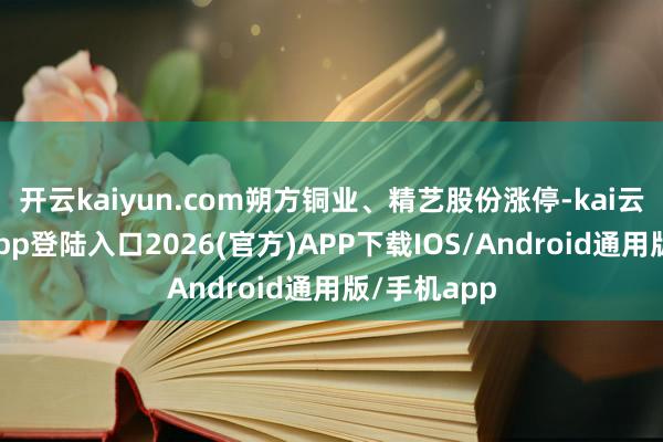 开云kaiyun.com朔方铜业、精艺股份涨停-kai云体育网页app登陆入口2026(官方)APP下载IOS/Android通用版/手机app