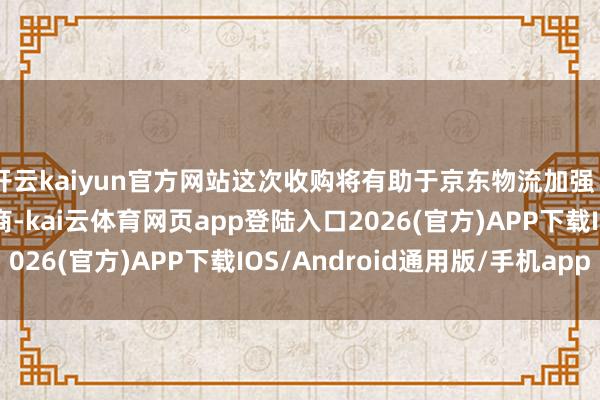 开云kaiyun官方网站这次收购将有助于京东物流加强“临了一公里”配送智商-kai云体育网页app登陆入口2026(官方)APP下载IOS/Android通用版/手机app