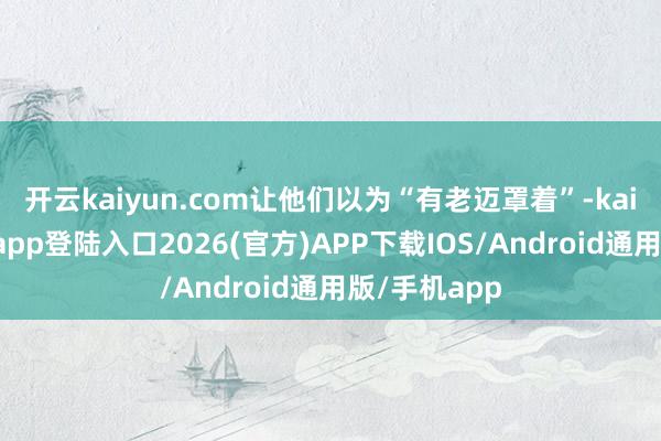 开云kaiyun.com让他们以为“有老迈罩着”-kai云体育网页app登陆入口2026(官方)APP下载IOS/Android通用版/手机app