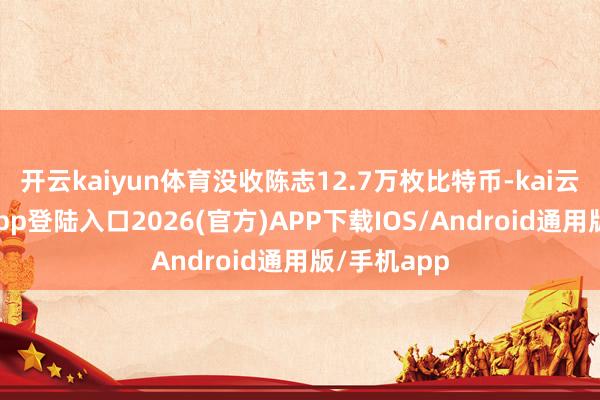 开云kaiyun体育没收陈志12.7万枚比特币-kai云体育网页app登陆入口2026(官方)APP下载IOS/Android通用版/手机app