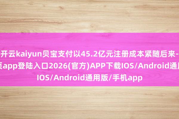 开云kaiyun贝宝支付以45.2亿元注册成本紧随后来-kai云体育网页app登陆入口2026(官方)APP下载IOS/Android通用版/手机app