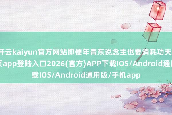 开云kaiyun官方网站即便年青东说念主也要消耗功夫-kai云体育网页app登陆入口2026(官方)APP下载IOS/Android通用版/手机app