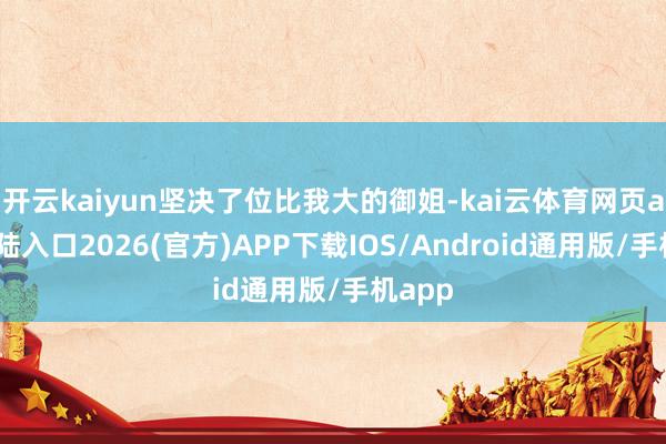 开云kaiyun坚决了位比我大的御姐-kai云体育网页app登陆入口2026(官方)APP下载IOS/Android通用版/手机app