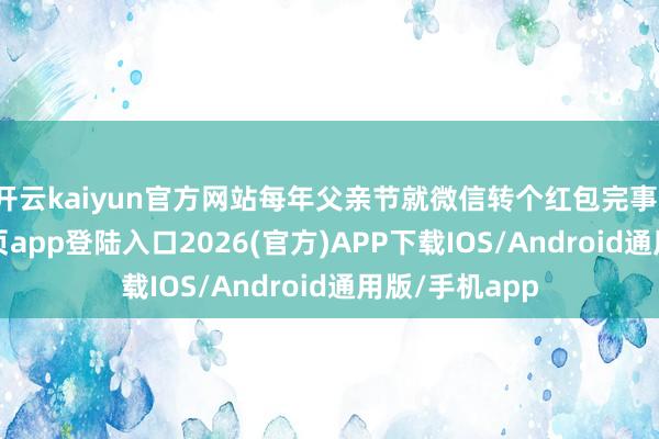 开云kaiyun官方网站每年父亲节就微信转个红包完事-kai云体育网页app登陆入口2026(官方)APP下载IOS/Android通用版/手机app