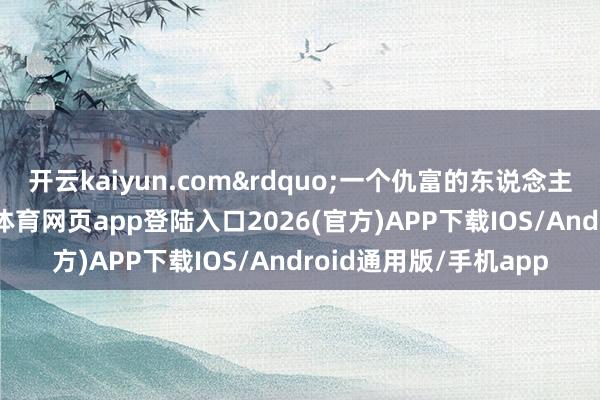 开云kaiyun.com&rdquo;一个仇富的东说念主插足金融行业-kai云体育网页app登陆入口2026(官方)APP下载IOS/Android通用版/手机app