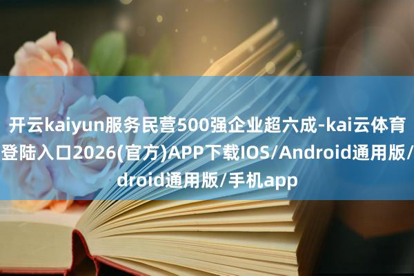 开云kaiyun服务民营500强企业超六成-kai云体育网页app登陆入口2026(官方)APP下载IOS/Android通用版/手机app