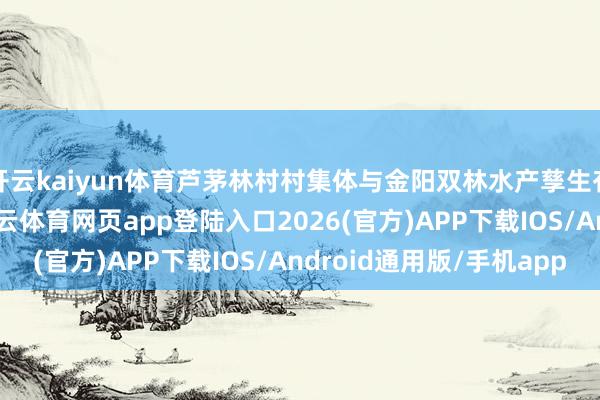 开云kaiyun体育芦茅林村村集体与金阳双林水产孳生有限职守公司联袂-kai云体育网页app登陆入口2026(官方)APP下载IOS/Android通用版/手机app