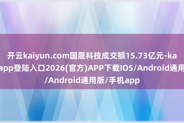 开云kaiyun.com国晟科技成交额15.73亿元-kai云体育网页app登陆入口2026(官方)APP下载IOS/Android通用版/手机app