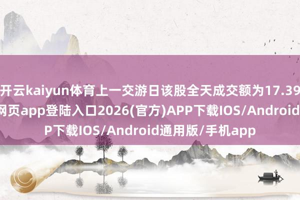 开云kaiyun体育上一交游日该股全天成交额为17.39亿元-kai云体育网页app登陆入口2026(官方)APP下载IOS/Android通用版/手机app