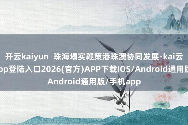 开云kaiyun  珠海塌实鞭策港珠澳协同发展-kai云体育网页app登陆入口2026(官方)APP下载IOS/Android通用版/手机app